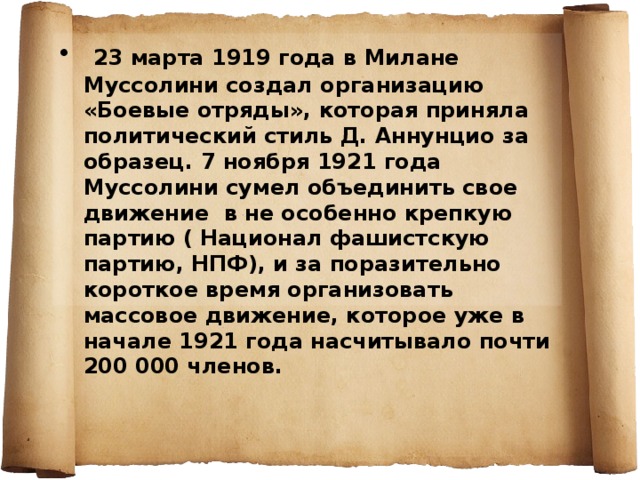  23 марта 1919 года в Милане Муссолини создал организацию «Боевые отряды», которая приняла политический стиль Д. Аннунцио за образец. 7 ноября 1921 года Муссолини сумел объединить свое движение в не особенно крепкую партию ( Национал фашистскую партию, НПФ), и за поразительно короткое время организовать массовое движение, которое уже в начале 1921 года насчитывало почти 200 000 членов. 