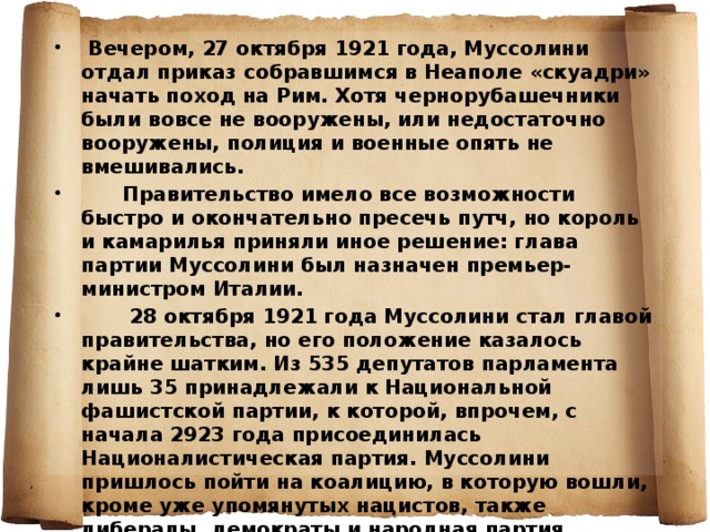  Вечером, 27 октября 1921 года, Муссолини отдал приказ собравшимся в Неаполе «скуадри» начать поход на Рим. Хотя чернорубашечники были вовсе не вооружены, или недостаточно вооружены, полиция и военные опять не вмешивались.  Правительство имело все возможности быстро и окончательно пресечь путч, но король и камарилья приняли иное решение: глава партии Муссолини был назначен премьер-министром Италии.  28 октября 1921 года Муссолини стал главой правительства, но его положение казалось крайне шатким. Из 535 депутатов парламента лишь 35 принадлежали к Национальной фашистской партии, к которой, впрочем, с начала 2923 года присоединилась Националистическая партия. Муссолини пришлось пойти на коалицию, в которую вошли, кроме уже упомянутых нацистов, также либералы, демократы и народная партия. 