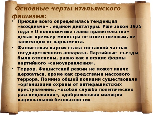  Основные черты итальянского фашизма: Прежде всего определилась тенденция «вождизма» , единой диктатуры. Уже закон 1925 года « О полномочиях главы правительства» делал премьер-министра не ответственным, не зависящим от парламента. Фашистская партия стала составной частью государственного аппарата. Партийные съезды были отменены, равно как и всякие формы партийного «самоуправления». Террор. Фашистский режим не может иначе держаться, кроме как средствами массового террора. Помимо общей полиции существовали «организация охраны от антифашистских преступлений», «особая служба политических расследований», «добровольная милиция национальной безопасности»  