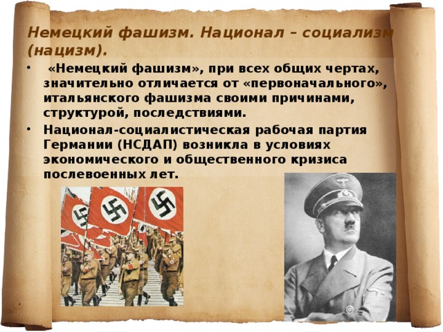 Немецкий фашизм. Национал – социализм (нацизм).  «Немецкий фашизм», при всех общих чертах, значительно отличается от «первоначального», итальянского фашизма своими причинами, структурой, последствиями. Национал-социалистическая рабочая партия Германии (НСДАП) возникла в условиях экономического и общественного кризиса послевоенных лет. 