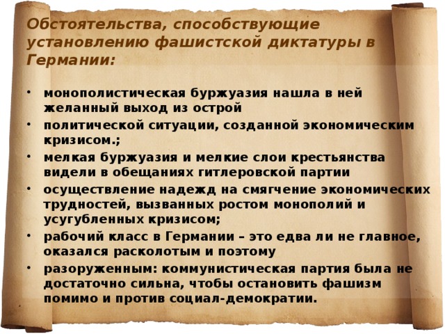 Обстоятельства, способствующие установлению фашистской диктатуры в Германии:  монополистическая буржуазия нашла в ней желанный выход из острой политической ситуации, созданной экономическим кризисом.; мелкая буржуазия и мелкие слои крестьянства видели в обещаниях гитлеровской партии осуществление надежд на смягчение экономических трудностей, вызванных ростом монополий и усугубленных кризисом; рабочий класс в Германии – это едва ли не главное, оказался расколотым и поэтому разоруженным: коммунистическая партия была не достаточно сильна, чтобы остановить фашизм помимо и против социал-демократии. 