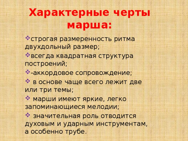 Характерные черты марша: строгая размеренность ритма двухдольный размер; всегда квадратная структура построений; -аккордовое сопровождение;  в основе чаще всего лежит две или три темы;  марши имеют яркие, легко запоминающиеся мелодии;  значительная роль отводится духовым и ударным инструментам, а особенно трубе. 