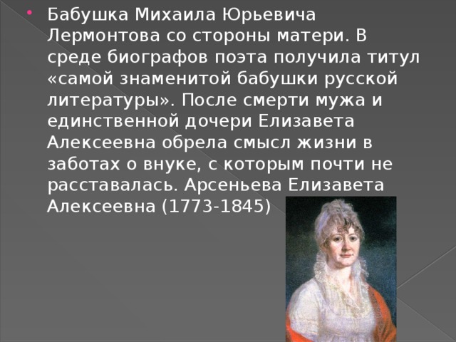 Бабушка Михаила Юрьевича Лермонтова со стороны матери. В среде биографов поэта получила титул «самой знаменитой бабушки русской литературы». После смерти мужа и единственной дочери Елизавета Алексеевна обрела смысл жизни в заботах о внуке, с которым почти не расставалась. Арсеньева Елизавета Алексеевна (1773-1845) 