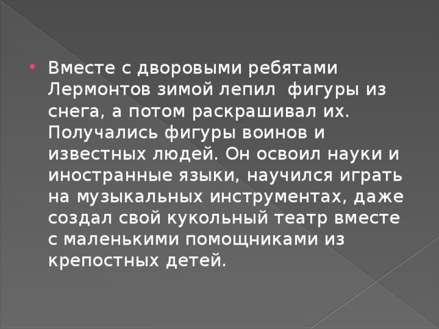 Вместе с дворовыми ребятами Лермонтов зимой лепил фигуры из снега, а потом раскрашивал их. Получались фигуры воинов и известных людей. Он освоил науки и иностранные языки, научился играть на музыкальных инструментах, даже создал свой кукольный театр вместе с маленькими помощниками из крепостных детей. 