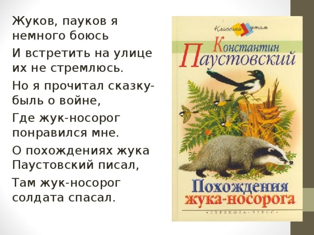 Жуков, пауков я немного боюсь И встретить на улице их не стремлюсь. Но я прочитал сказку-быль о войне, Где жук-носорог понравился мне. О похождениях жука Паустовский писал, Там жук-носорог солдата спасал. 