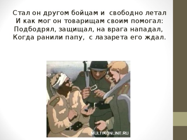 Стал он другом бойцам и свободно летал И как мог он товарищам своим помогал: Подбодрял, защищал, на врага нападал, Когда ранили папу, с лазарета его ждал. 