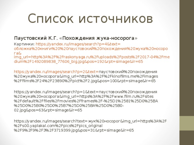 Список источников Паустовский К.Г. «Похождения жука-носорога» Картинки: https://yandex.ru/images/search?p=4&text= обложка%20книги%20%20паустовский%20похождения%20жука%20носорога& img_url=http%3A%2F%2Fraskonyaga.ru%2Fuploads%2Fposts%2F2017-04%2Fmedium%2F1492089838_77606_big.jpg&pos=192&rpt=simage&lr=65 https://yandex.ru/images/search?p=2&text= паустовский%20похождения%20жука%20носорога& img_url=http%3A%2F%2Fkinofilms.me%2Fimages%2Ffilms%2F24%2F23890%2Fpict%2F2.jpg&pos=100&rpt=simage&lr=65 https://yandex.ru/images/search?p=1&text= паустовский%20похождения%20жука%20носорога& img_url=https%3A%2F%2Fwww.film.ru%2Fsites%2Fdefault%2Ffiles%2Fmovies%2Fframes%2F-%25D1%2581%25D0%25BA%25D0%25B0%25D0%25B7%25D0%25BA%25D0%25B0-02.jpg&pos=63&rpt=simage&lr=65 https://yandex.ru/images/search?text= жук%20носорог& img_url=https%3A%2F%2Fs00.yaplakal.com%2Fpics%2Fpics_original%2F9%2F9%2F3%2F3719399.jpg&pos=31&rpt=simage&lr=65 