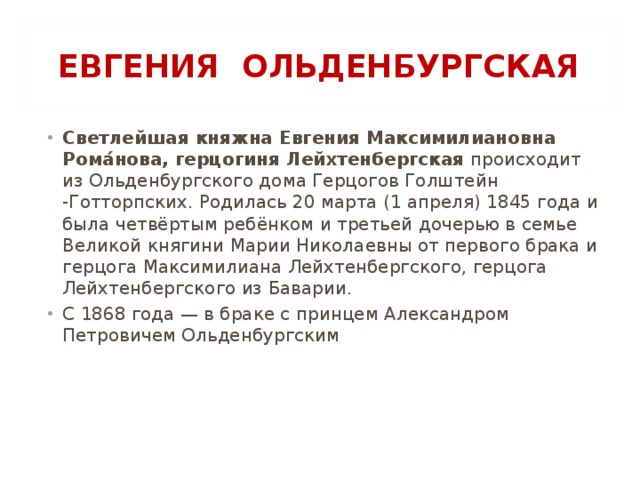 ЕВГЕНИЯ ОЛЬДЕНБУРГСКАЯ Светлейшая княжна Евгения Максимилиановна Рома́нова, герцогиня Лейхтенбергская происходит из Ольденбургского дома Герцогов Голштейн -Готторпских. Родилась 20 марта (1 апреля) 1845 года и была четвёртым ребёнком и третьей дочерью в семье Великой княгини Марии Николаевны от первого брака и герцога Максимилиана Лейхтенбергского, герцога Лейхтенбергского из Баварии. С 1868 года — в браке с принцем Александром Петровичем Ольденбургским 