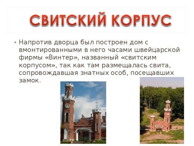 Напротив дворца был построен дом с вмонтированными в него часами швейцарской фирмы «Винтер», названный «свитским корпусом», так как там размещалась свита, сопровождавшая знатных особ, посещавших замок. 