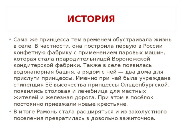 ИСТОРИЯ Сама же принцесса тем временем обустраивала жизнь в селе. В частности, она построила первую в России конфетную фабрику с применением паровых машин, которая стала прародительницей Воронежской кондитерской фабрики. Также в селе появилась водонапорная башня, а рядом с ней — два дома для прислуги принцессы. Именно при ней была учреждена стипендия Её высочества принцессы Ольденбургской, появились столовая и лечебница для местных жителей и железная дорога. При этом в посёлок постоянно приезжали новые крестьяне. В итоге Рамонь стала расширяться и из захолустного поселения превратилась в довольно зажиточное.  