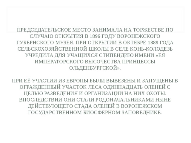 ПРЕДСЕДАТЕЛЬСКОЕ МЕСТО ЗАНИМАЛА НА ТОРЖЕСТВЕ ПО СЛУЧАЮ ОТКРЫТИЯ В 1896 ГОДУ ВОРОНЕЖ­СКОГО ГУБЕРНСКОГО МУЗЕЯ. ПРИ ОТКРЫТИИ В ОКТЯБРЕ 1889 ГОДА СЕЛЬСКОХОЗЯЙСТВЕННОЙ ШКОЛЫ В СЕЛЕ КОНЬ-КОЛОДЕЗЬ УЧРЕДИЛА ДЛЯ УЧАЩИХСЯ СТИПЕНДИЮ ИМЕНИ «ЕЯ ИМПЕРАТОРСКОГО ВЫСОЧЕСТВА ПРИНЦЕССЫ ОЛЬДЕНБУРГСКОЙ».   ПРИ ЕЁ УЧАСТИИ ИЗ ЕВРОПЫ БЫЛИ ВЫВЕЗЕНЫ И ЗАПУЩЕНЫ В ОГРАЖДЕННЫЙ УЧАСТОК ЛЕСА ОДИННАДЦАТЬ ОЛЕНЕЙ С ЦЕЛЬЮ РАЗВЕДЕНИЯ И ОРГАНИЗАЦИИ НА НИХ ОХОТЫ. ВПОСЛЕДСТВИИ ОНИ СТАЛИ РОДОНАЧАЛЬНИКАМИ НЫНЕ ДЕЙСТВУЮЩЕГО СТАДА ОЛЕНЕЙ В ВОРОНЕЖСКОМ ГОСУДАРСТВЕННОМ БИОСФЕРНОМ ЗАПОВЕДНИКЕ. 