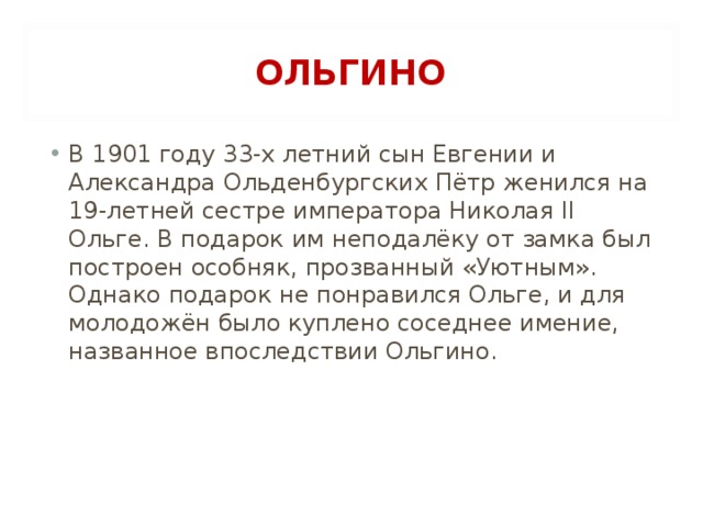 ОЛЬГИНО В 1901 году 33-х летний сын Евгении и Александра Ольденбургских Пётр женился на 19-летней сестре императора Николая II Ольге. В подарок им неподалёку от замка был построен особняк, прозванный «Уютным». Однако подарок не понравился Ольге, и для молодожён было куплено соседнее имение, названное впоследствии Ольгино.  