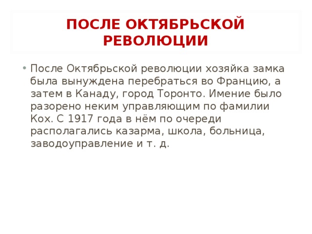 ПОСЛЕ ОКТЯБРЬСКОЙ РЕВОЛЮЦИИ После Октябрьской революции хозяйка замка была вынуждена перебраться во Францию, а затем в Канаду, город Торонто. Имение было разорено неким управляющим по фамилии Кох. С 1917 года в нём по очереди располагались казарма, школа, больница, заводоуправление и т. д.  