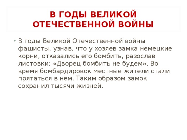 В ГОДЫ ВЕЛИКОЙ ОТЕЧЕСТВЕННОЙ ВОЙНЫ В годы Великой Отечественной войны фашисты, узнав, что у хозяев замка немецкие корни, отказались его бомбить, разослав листовки: «Дворец бомбить не будем». Во время бомбардировок местные жители стали прятаться в нём. Таким образом замок сохранил тысячи жизней.  