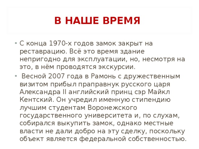 В НАШЕ ВРЕМЯ С конца 1970-х годов замок закрыт на реставрацию. Всё это время здание непригодно для эксплуатации, но, несмотря на это, в нём проводятся экскурсии.  Весной 2007 года в Рамонь с дружественным визитом прибыл праправнук русского царя Александра II английский принц сэр Майкл Кентский. Он учредил именную стипендию лучшим студентам Воронежского государственного университета и, по слухам, собирался выкупить замок, однако местные власти не дали добро на эту сделку, поскольку объект является федеральной собственностью.  