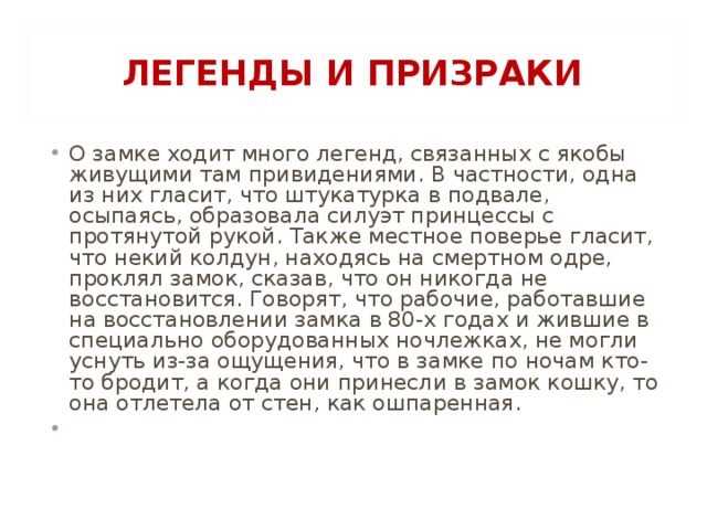 ЛЕГЕНДЫ И ПРИЗРАКИ О замке ходит много легенд, связанных с якобы живущими там привидениями. В частности, одна из них гласит, что штукатурка в подвале, осыпаясь, образовала силуэт принцессы с протянутой рукой. Также местное поверье гласит, что некий колдун, находясь на смертном одре, проклял замок, сказав, что он никогда не восстановится. Говорят, что рабочие, работавшие на восстановлении замка в 80-х годах и жившие в специально оборудованных ночлежках, не могли уснуть из-за ощущения, что в замке по ночам кто-то бродит, а когда они принесли в замок кошку, то она отлетела от стен, как ошпаренная.    