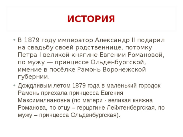 ИСТОРИЯ В 1879 году император Александр II подарил на свадьбу своей родственнице, потомку Петра I великой княгине Евгении Романовой, по мужу — принцессе Ольденбургской, имение в посёлке Рамонь Воронежской губернии. Дождливым летом 1879 года в маленький городок Рамонь приехала принцесса Евгения Максимилиановна (по матери - великая княжна Романова, по отцу – герцогине Лейхтенбергская, по мужу – принцесса Ольденбургская).  