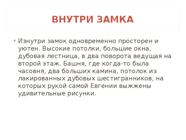 ВНУТРИ ЗАМКА Изнутри замок одновременно просторен и уютен. Высокие потолки, большие окна, дубовая лестница, в два поворота ведущая на второй этаж. Башня, где когда-то была часовня, два больших камина, потолок из лакированных дубовых шестигранников, на которых рукой самой Евгении выжжены удивительные рисунки. 