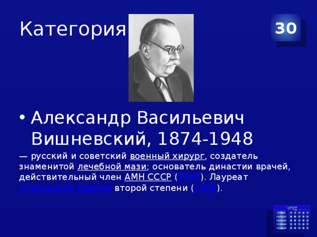 Категория 2 30 Александр Васильевич Вишневский, 1874-1948 — русский и советский  военный хирург , создатель знаменитой  лечебной мази ; основатель династии врачей, действительный член  АМН СССР  ( 1947 ). Лауреат  Сталинской премии  второй степени ( 1942 ). 
