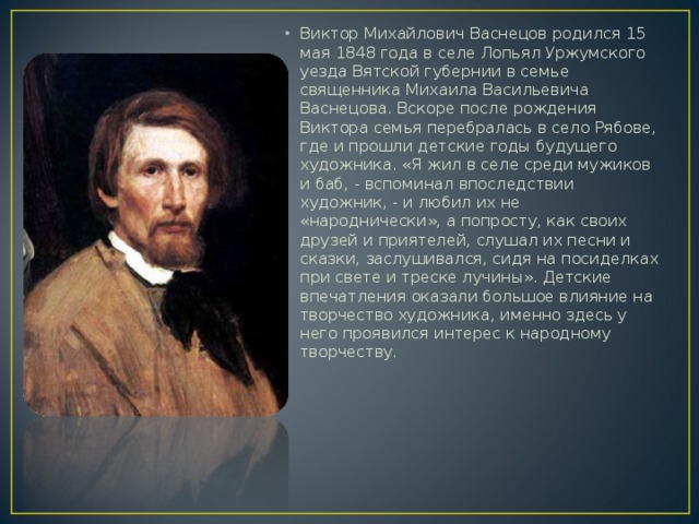 Виктор Михайлович Васнецов родился 15 мая 1848 года в селе Лопьял Уржумского уезда Вятской губернии в семье священника Михаила Васильевича Васнецова. Вскоре после рождения Виктора семья перебралась в село Рябове, где и прошли детские годы будущего художника. «Я жил в селе среди мужиков и баб, - вспоминал впоследствии художник, - и любил их не «народнически», а попросту, как своих друзей и приятелей, слушал их песни и сказки, заслушивался, сидя на посиделках при свете и треске лучины». Детские впечатления оказали большое влияние на творчество художника, именно здесь у него проявился интерес к народному творчеству.  