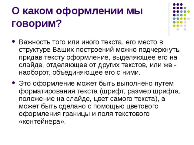 О каком оформлении мы говорим? Важность того или иного текста, его место в структуре Ваших построений можно подчеркнуть, придав тексту оформление, выделяющее его на слайде, отделяющее от других текстов, или же - наоборот, объединяющее его с ними. Это оформление может быть выполнено путем форматирования текста (шрифт, размер шрифта, положение на слайде, цвет самого текста), а может быть сделано с помощью цветового оформления границы и поля текстового «контейнера». 