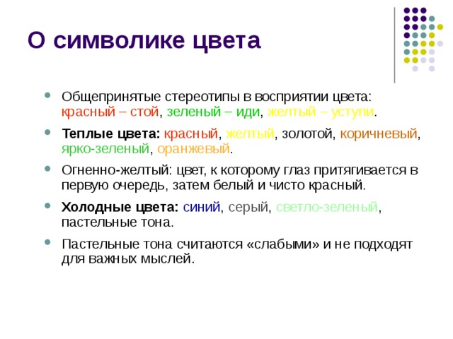 О символике цвета Общепринятые стереотипы в восприятии цвета: красный – стой , зеленый – иди , желтый – уступи . Теплые цвета: красный , желтый , золотой, коричневый , ярко-зеленый , оранжевый . Огненно-желтый: цвет, к которому глаз притягивается в первую очередь, затем белый и чисто красный. Холодные цвета:  синий , серый , светло-зеленый , пастельные тона. Пастельные тона считаются «слабыми» и не подходят для важных мыслей. Общепринятые стереотипы в восприятии цвета: красный – стой , зеленый – иди , желтый – уступи . Теплые цвета: красный , желтый , золотой, коричневый , ярко-зеленый , оранжевый . Огненно-желтый: цвет, к которому глаз притягивается в первую очередь, затем белый и чисто красный. Холодные цвета:  синий , серый , светло-зеленый , пастельные тона. Пастельные тона считаются «слабыми» и не подходят для важных мыслей. 