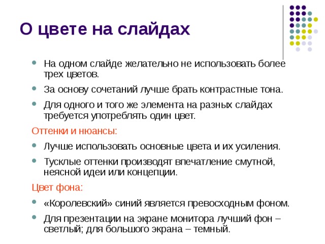 О цвете на слайдах На одном слайде желательно не использовать более трех цветов. За основу сочетаний лучше брать контрастные тона. Для одного и того же элемента на разных слайдах требуется употреблять один цвет. На одном слайде желательно не использовать более трех цветов. За основу сочетаний лучше брать контрастные тона. Для одного и того же элемента на разных слайдах требуется употреблять один цвет. Оттенки и нюансы: Оттенки и нюансы: Лучше использовать основные цвета и их усиления. Тусклые оттенки производят впечатление смутной, неясной идеи или концепции. Лучше использовать основные цвета и их усиления. Тусклые оттенки производят впечатление смутной, неясной идеи или концепции. Цвет фона: Цвет фона: «Королевский» синий является превосходным фоном. Для презентации на экране монитора лучший фон – светлый; для большого экрана – темный. «Королевский» синий является превосходным фоном. Для презентации на экране монитора лучший фон – светлый; для большого экрана – темный. 