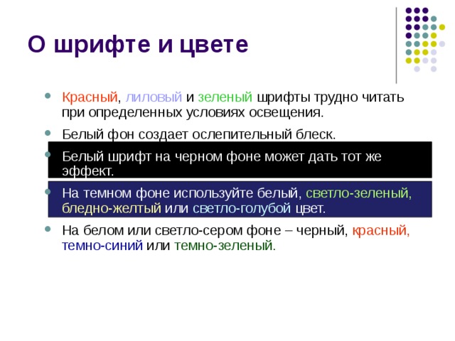 О шрифте и цвете Красный , лиловый и зеленый шрифты трудно читать при определенных условиях освещения. Белый фон создает ослепительный блеск. Белый шрифт на черном фоне может дать тот же эффект. На темном фоне используйте белый,  светло-зеленый,  бледно-желтый или светло-голубой цвет. На белом или светло-сером фоне – черный, красный,  темно-синий или темно-зеленый. Красный , лиловый и зеленый шрифты трудно читать при определенных условиях освещения. Белый фон создает ослепительный блеск. Белый шрифт на черном фоне может дать тот же эффект. На темном фоне используйте белый,  светло-зеленый,  бледно-желтый или светло-голубой цвет. На белом или светло-сером фоне – черный, красный,  темно-синий или темно-зеленый. 
