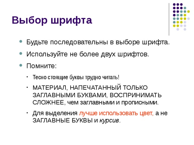 Выбор шрифта Будьте последовательны в выборе шрифта. Используйте не более двух шрифтов. Помните:  Будьте последовательны в выборе шрифта. Используйте не более двух шрифтов. Помните:  Тесно стоящие буквы трудно читать! Тесно стоящие буквы трудно читать! Тесно стоящие буквы трудно читать! МАТЕРИАЛ, НАПЕЧАТАННЫЙ ТОЛЬКО ЗАГЛАВНЫМИ БУКВАМИ, ВОСПРИНИМАТЬ СЛОЖНЕЕ, чем заглавными и прописными. Для выделения лучше использовать цвет, а не ЗАГЛАВНЫЕ БУКВЫ и курсив . МАТЕРИАЛ, НАПЕЧАТАННЫЙ ТОЛЬКО ЗАГЛАВНЫМИ БУКВАМИ, ВОСПРИНИМАТЬ СЛОЖНЕЕ, чем заглавными и прописными. Для выделения лучше использовать цвет, а не ЗАГЛАВНЫЕ БУКВЫ и курсив . МАТЕРИАЛ, НАПЕЧАТАННЫЙ ТОЛЬКО ЗАГЛАВНЫМИ БУКВАМИ, ВОСПРИНИМАТЬ СЛОЖНЕЕ, чем заглавными и прописными. Для выделения лучше использовать цвет, а не ЗАГЛАВНЫЕ БУКВЫ и курсив . 