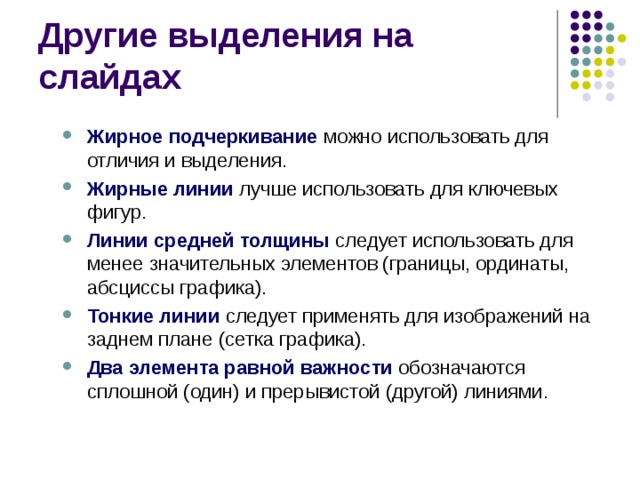 Другие выделения на слайдах Жирное подчеркивание можно использовать для отличия и выделения. Жирные линии лучше использовать для ключевых фигур. Линии средней толщины следует использовать для менее значительных элементов (границы, ординаты, абсциссы графика). Тонкие линии следует применять для изображений на заднем плане (сетка графика). Два элемента равной важности обозначаются сплошной (один) и прерывистой (другой) линиями. Жирное подчеркивание можно использовать для отличия и выделения. Жирные линии лучше использовать для ключевых фигур. Линии средней толщины следует использовать для менее значительных элементов (границы, ординаты, абсциссы графика). Тонкие линии следует применять для изображений на заднем плане (сетка графика). Два элемента равной важности обозначаются сплошной (один) и прерывистой (другой) линиями. 