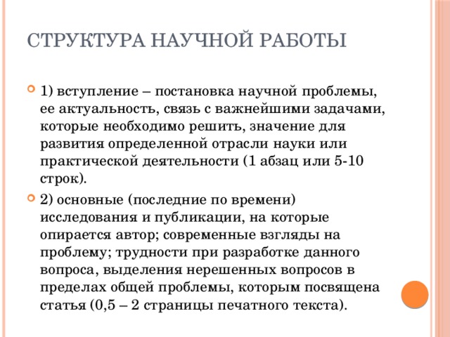 структура научной работы 1) вступление – постановка научной проблемы, ее актуальность, связь с важнейшими задачами, которые необходимо решить, значение для развития определенной отрасли науки или практической деятельности (1 абзац или 5-10 строк). 2) основные (последние по времени) исследования и публикации, на которые опирается автор; современные взгляды на проблему; трудности при разработке данного вопроса, выделения нерешенных вопросов в пределах общей проблемы, которым посвящена статья (0,5 – 2 страницы печатного текста). 