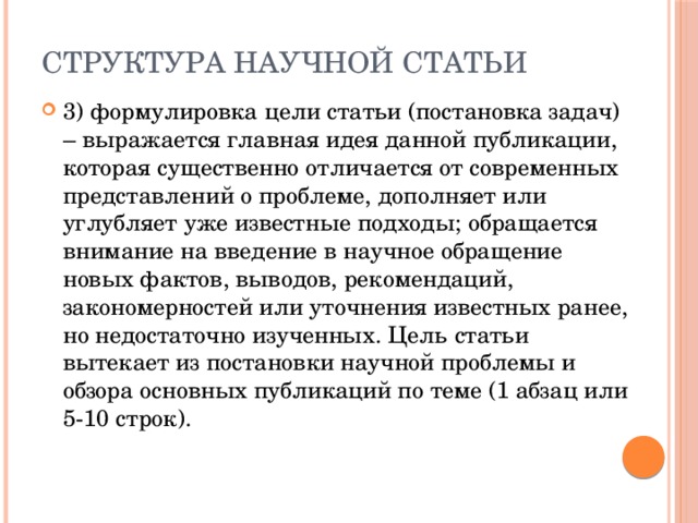 Структура научной статьи 3) формулировка цели статьи (постановка задач) – выражается главная идея данной публикации, которая существенно отличается от современных представлений о проблеме, дополняет или углубляет уже известные подходы; обращается внимание на введение в научное обращение новых фактов, выводов, рекомендаций, закономерностей или уточнения известных ранее, но недостаточно изученных. Цель статьи вытекает из постановки научной проблемы и обзора основных публикаций по теме (1 абзац или 5-10 строк). 