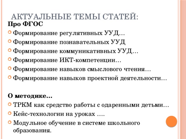 Актуальные темы статей: Про ФГОС Формирование регулятивных УУД… Формирование познавательных УУД Формирование коммуникативных УУД… Формирование ИКТ-компетенции… Формирование навыков смыслового чтения… Формирование навыков проектной деятельности… О методике… ТРКМ как средство работы с одаренными детьми… Кейс-технологии на уроках …. Модульное обучение в системе школьного образования. 