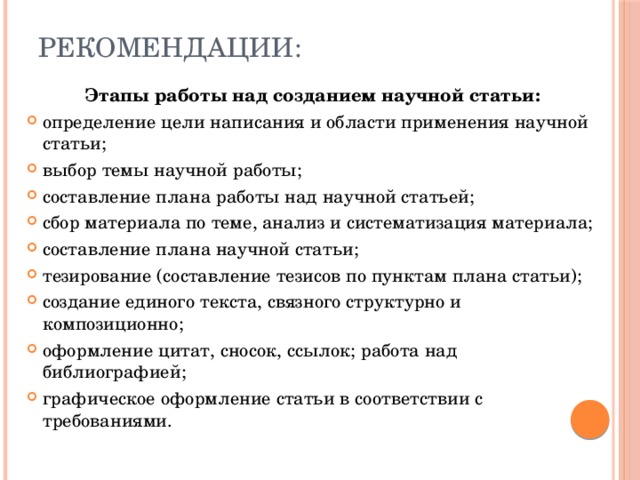 Рекомендации: Этапы работы над созданием научной статьи: определение цели написания и области применения научной статьи; выбор темы научной работы; составление плана работы над научной статьей; сбор материала по теме, анализ и систематизация материала; составление плана научной статьи; тезирование (составление тезисов по пунктам плана статьи); создание единого текста, связного структурно и композиционно; оформление цитат, сносок, ссылок; работа над библиографией; графическое оформление статьи в соответствии с требованиями. 
