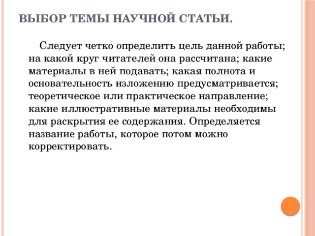 Выбор темы научной статьи.    Следует четко определить цель данной работы; на какой круг читателей она рассчитана; какие материалы в ней подавать; какая полнота и основательность изложению предусматривается; теоретическое или практическое направление; какие иллюстративные материалы необходимы для раскрытия ее содержания. Определяется название работы, которое потом можно корректировать. 