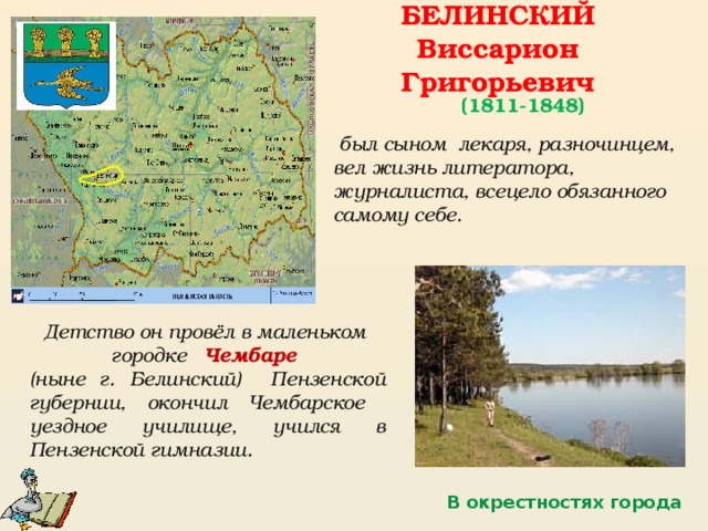 БЕЛИНСКИЙ Виссарион Григорьевич (1811-1848)  был сыном лекаря, разночинцем, вел жизнь литератора, журналиста, всецело обязанного самому себе. Детство он провёл в маленьком городке Чембаре (ныне г. Белинский) Пензенской губернии, окончил Чембарское уездное училище, учился в Пензенской гимназии. В окрестностях города 