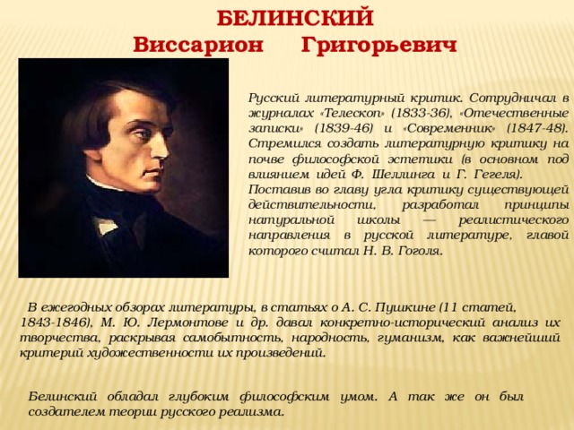 БЕЛИНСКИЙ Виссарион Григорьевич  Русский литературный критик. Сотрудничал в журналах «Телескоп» (1833-36), «Отечественные записки» (1839-46) и «Современник» (1847-48). Стремился создать литературную критику на почве философской эстетики (в основном под влиянием идей Ф. Шеллинга и Г. Гегеля).  Поставив во главу угла критику существующей действительности, разработал принципы натуральной школы — реалистического направления в русской литературе, главой которого считал Н. В. Гоголя.  В ежегодных обзорах литературы, в статьях о А. С. Пушкине (11 статей, 1843-1846), М. Ю. Лермонтове и др. давал конкретно-исторический анализ их творчества, раскрывая самобытность, народность, гуманизм, как важнейший критерий художественности их произведений. Белинский обладал глубоким философским умом. А так же он был создателем теории русского реализма. 