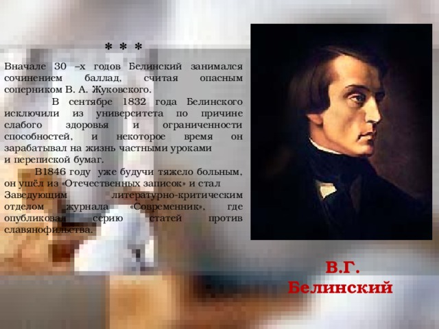 * * * Вначале 30 –х годов Белинский занимался сочинением баллад, считая опасным соперником В. А. Жуковского.  В сентябре 1832 года Белинского исключили из университета по причине слабого здоровья и ограниченности способностей, и некоторое время он зарабатывал на жизнь частными уроками и перепиской бумаг.  В1846 году уже будучи тяжело больным, он ушёл из «Отечественных записок» и стал Заведующим литературно-критическим отделом журнала «Современник», где опубликовал серию статей против славянофильства. В.Г. Белинский 