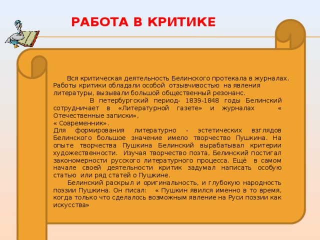 Работа в критике  Вся критическая деятельность Белинского протекала в журналах. Работы критики обладали особой отзывчивостью на явления литературы, вызывали большой общественный резонанс.  В петербургский период- 1839-1848 годы Белинский сотрудничает в «Литературной газете» и журналах « Отечественные записки», « Современник». Для формирования литературно - эстетических взглядов Белинского большое значение имело творчество Пушкина. На опыте творчества Пушкина Белинский вырабатывал критерии художественности. Изучая творчество поэта, Белинский постигал закономерности русского литературного процесса. Ещё в самом начале своей деятельности критик задумал написать особую статью или ряд статей о Пушкине.  Белинский раскрыл и оригинальность, и глубокую народность поэзии Пушкина. Он писал: « Пушкин явился именно в то время, когда только что сделалось возможным явление на Руси поэзии как искусства» 