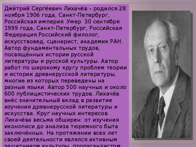 Дми́трий Серге́евич Лихачёв – родился 28 ноября 1906 года, Санкт-Петербург, Российская империя .Умер 30 сентября 1999 года, Санкт-Петербург, Российская Федерация.Российский филолог, искусствовед, сценарист, академик РАН. Автор фундаментальных трудов, посвящённых истории русской литературы и русской культуры. Автор работ по широкому кругу проблем теории и истории древнерусской литературы, многие из которых переведены на разные языки. Автор 500 научных и около 600 публицистических трудов. Лихачёв внёс значительный вклад в развитие изучения древнерусской литературы и искусства. Круг научных интересов Лихачёва весьма обширен: от изучения иконописи до анализа тюремного быта заключённых. На протяжении всех лет своей деятельности являлся активным защитником культуры, пропагандистом нравственности и духовности. 