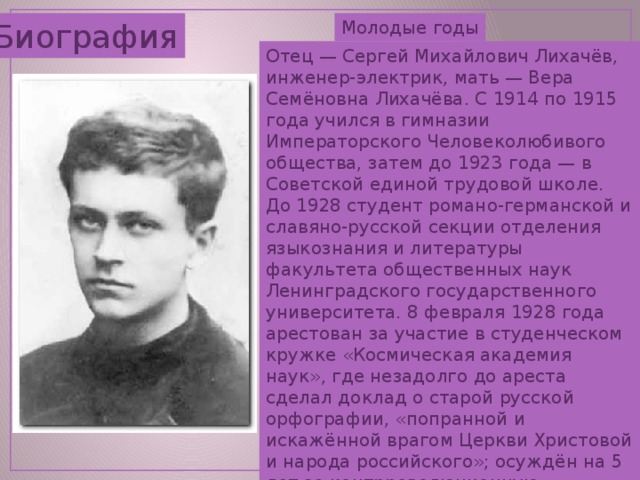 Биография Молодые годы Отец — Сергей Михайлович Лихачёв, инженер-электрик, мать — Вера Семёновна Лихачёва. С 1914 по 1915 года учился в гимназии Императорского Человеколюбивого общества, затем до 1923 года — в Советской единой трудовой школе. До 1928 студент романо-германской и славяно-русской секции отделения языкознания и литературы факультета общественных наук Ленинградского государственного университета. 8 февраля 1928 года арестован за участие в студенческом кружке «Космическая академия наук», где незадолго до ареста сделал доклад о старой русской орфографии, «попранной и искажённой врагом Церкви Христовой и народа российского»; осуждён на 5 лет за контрреволюционную деятельность. 