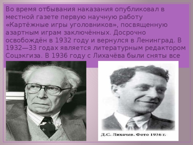 Во время отбывания наказания опубликовал в местной газете первую научную работу «Картёжные игры уголовников», посвященную азартным играм заключённых. Досрочно освобождён в 1932 году и вернулся в Ленинград. В 1932—33 годах является литературным редактором Соцэкгиза. В 1936 году с Лихачёва были сняты все судимости. 
