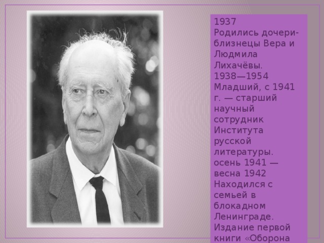 1937 Родились дочери-близнецы Вера и Людмила Лихачёвы. 1938—1954 Младший, с 1941 г. — старший научный сотрудник Института русской литературы. осень 1941 — весна 1942 Находился с семьей в блокадном Ленинграде. Издание первой книги «Оборона древнерусских городов» (1942). 