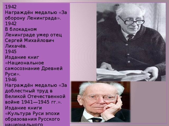 1942 Награждён медалью «За оборону Ленинграда». 1942 В блокадном Ленинграде умер отец Сергей Михайлович Лихачёв. 1945 Издание книг «Национальное самосознание Древней Руси». 1946 Награждён медалью «За доблестный труд в Великой Отечественной войне 1941—1945 гг.». Издание книги «Культура Руси эпохи образования Русского национального государства». 
