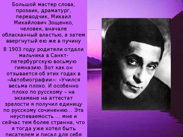 Большой мастер слова, прозаик, драматург, переводчик, Михаил Михайлович Зощенко, человек, вначале обласканный властью, а затем ввергнутый ею же в пучину забвения, родился 10 августа (29 июля) 1894 года. В 1903 году родители отдали мальчика в Санкт-петербургскую восьмую гимназию. Вот как он отзывается об этих годах в «Автобиографии»: «Учился весьма плохо. И особенно плохо по русскому – на экзамене на аттестат зрелости я получил единицу по русскому сочинению… Эта неуспеваемость … мне и сейчас тем более странна, что я тогда уже хотел быть писателем и писал для себя рассказы и стихи. Скорей от бешенства, чем от отчаяния, я пытался покончить со своей жизнью». 