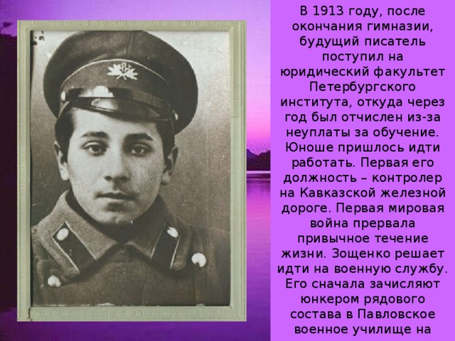 В 1913 году, после окончания гимназии, будущий писатель поступил на юридический факультет Петербургского института, откуда через год был отчислен из-за неуплаты за обучение. Юноше пришлось идти работать. Первая его должность – контролер на Кавказской железной дороге. Первая мировая война прервала привычное течение жизни. Зощенко решает идти на военную службу. Его сначала зачисляют юнкером рядового состава в Павловское военное училище на правах вольноопределяющегося 1-го разряда, а затем он, окончив ускоренные четырехмесячные курсы военного времени, уходит на фронт. 