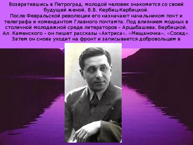 Возвратившись в Петроград, молодой человек знакомится со своей будущей женой, В.В. Кербиц-Кербицкой. После Февральской революции его назначают начальником почт и телеграфа и комендантом Главного почтамта. Под влиянием модных в столичной молодежной среде литераторов – Арцыбашева, Вербицкой, Ал. Каменского – он пишет рассказы «Актриса», «Мещаночка», «Сосед». Затем он снова уходит на фронт и записывается добровольцем в Красную Армию. 