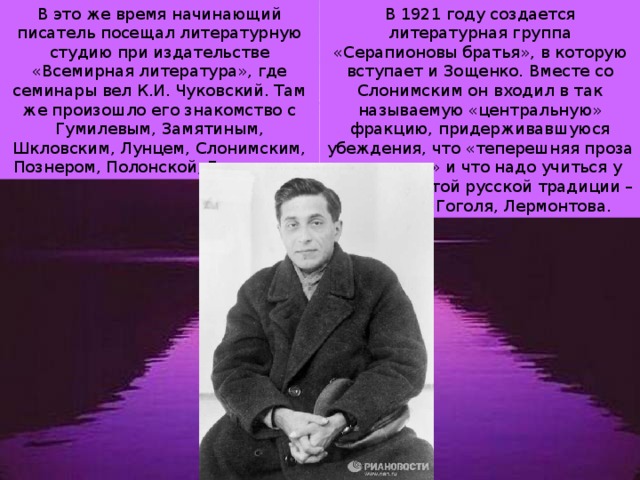 В 1921 году создается литературная группа «Серапионовы братья», в которую вступает и Зощенко. Вместе со Слонимским он входил в так называемую «центральную» фракцию, придерживавшуюся убеждения, что «теперешняя проза не годится» и что надо учиться у старой забытой русской традиции – Пушкина, Гоголя, Лермонтова. В это же время начинающий писатель посещал литературную студию при издательстве «Всемирная литература», где семинары вел К.И. Чуковский. Там же произошло его знакомство с Гумилевым, Замятиным, Шкловским, Лунцем, Слонимским, Познером, Полонской, Груздевым. 
