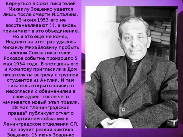 Вернуться в Союз писателей Михаилу Зощенко удается лишь после смерти И.Сталина: 23 июня 1953 его не восстанавливают (!), а вновь принимают в это объединение. Но и это еще не конец. Недолго на этот раз удалось Михаилу Михайловичу пробыть членом Союза писателей. Роковое событие произошло 5 мая 1954 года. В этот день его и Ахматову пригласили в Дом писателя на встречу с группой студентов из Англии. И там писатель открыто заявил о несогласии с обвинениями в свой адрес, после чего начинается новый этап травли. 28 мая 