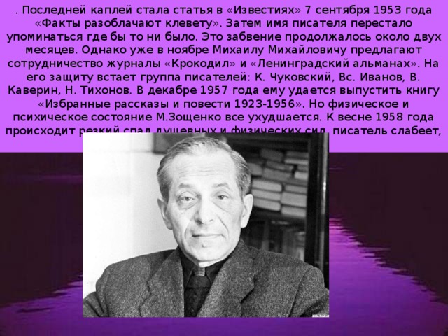 . Последней каплей стала статья в «Известиях» 7 сентября 1953 года «Факты разоблачают клевету». Затем имя писателя перестало упоминаться где бы то ни было. Это забвение продолжалось около двух месяцев. Однако уже в ноябре Михаилу Михайловичу предлагают сотрудничество журналы «Крокодил» и «Ленинградский альманах». На его защиту встает группа писателей: К. Чуковский, Вс. Иванов, В. Каверин, Н. Тихонов. В декабре 1957 года ему удается выпустить книгу «Избранные рассказы и повести 1923-1956». Но физическое и психическое состояние М.Зощенко все ухудшается. К весне 1958 года происходит резкий спад душевных и физических сил, писатель слабеет, теряет интерес к жизни… 